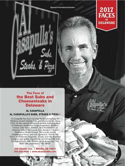 Special Promotional Section. 2017 Faces of Delaware. The Face of The BEST Subs and Cheesesteaks in Delaware. Al Casapulla. Al Casapulla's Subs, Steaks, and Pizza's. Al Casapulla has been serving the beach making his fabulous award-winning subs and cheesesteaks since 1988. He has earned numerous awards including best of Deleware (Deleware Today magazine), Reader's Choice (The News Journal), Best Restaurants of America (Where The Locals Eat), Reader's Choice (Delmarva Media Group, The Locals Secret (Washington Post), and was quoted as "Worth The Drive" in Bethesda Magazine. Al only uses the freshest produce and quality ingredients served on rolls that are baked fresh daily. Al takes pride in serving "The Best" (his customers" "The Best!" 535 Atlantic Ave. | Millville, DE 19970. 302.539.5488 | www.alcasapullas.com.