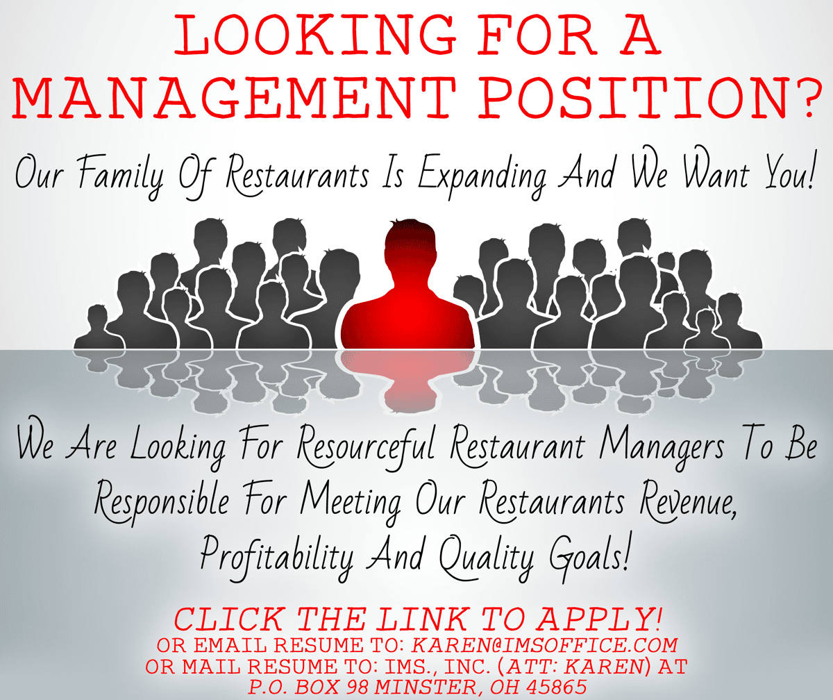 Looking for a management position? Our family of restaurants is expanding and we want you! We are looking for resourceful restaurant managers to be responsible for meeting our restaurants revenue, profitability and quality goals! Click the link to apply! or email resume to: karen@imsoffice.com or mail resume to: IMS., INC. (Att: Karen) at P.O. Box 98 Minster, OH 45865.