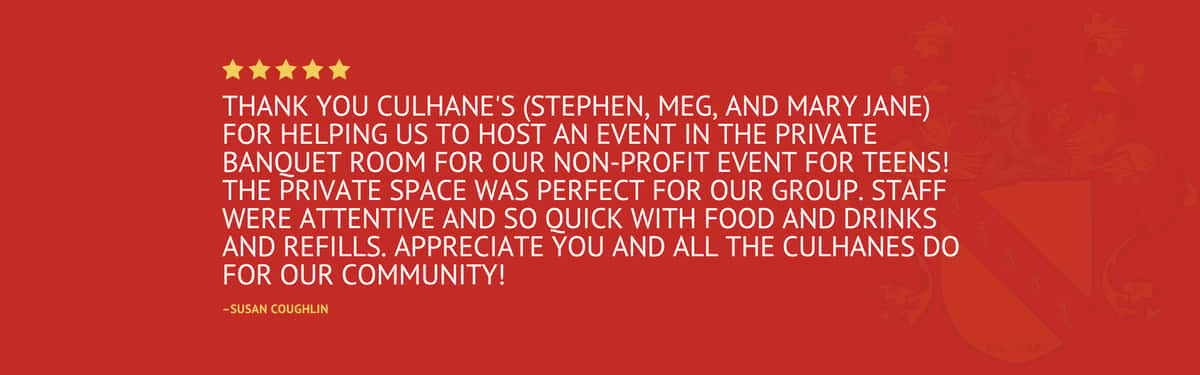 Five star review stating "Thank you Culhane's (Stephen, Meg, and Mary Jane) for helping us to host an event in the private banquet room for our non-profit event for teens! The private space was perfect for our group. Staff were attentive and so quick with food and drinks and refills. Appreciate you and all the Culhanes do for our community!" by Susan Coughlin