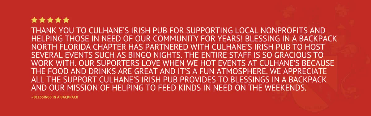 Five star review stating "Thank you to Culhane's Irish Pub for supporting local nonprofits and helping those in need of our community for years! Blessing in a Backpack North Florida Chapter has partnered with Culhane's Irish Pub to host several events such as Bingo Nights. The entire staff is so gracious to work with. Our suporters love when we hot events at Culhane's because the food and drinks are great and it's a fun atmosphere. We appreciate all the support Culhane's Irish Pub provides to Blessings in a Backpack and our mission of helping to feed kinds in need on the weekends." by Blessings in a Backpack
