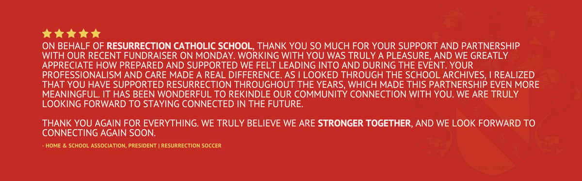 Five star review stating "On behalf of Resurrection Catholic School, THANK YOU so much for your support and partnership with our recent fundraiser on Monday. Working with you was truly a pleasure, and we greatly appreciate how prepared and supported we felt leading into and during the event. Your professionalism and care made a real difference. As I looked through the school archives, I realized that you have supported Resurrection throughout the years, which made this partnership even more meaningful. It has been wonderful to rekindle our community connection with you. We are truly looking forward to staying connected in the future. Thank you again for everything. We truly believe we are stronger together, and we look forward to connecting again soon." by the Home & School Association, President from Resurrection Soccer