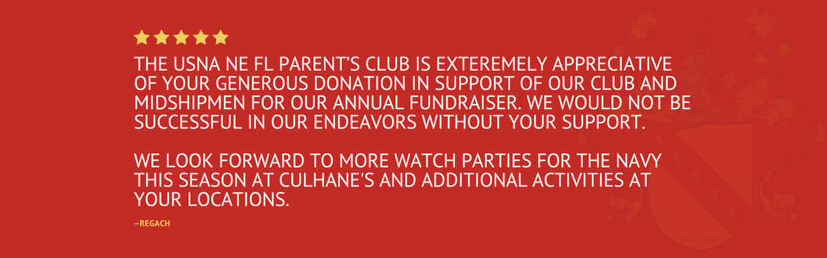 Five Star Review stating "The USNA NE FL Parent's Club is exteremely appreciative of your generous donation in support of our club and Midshipmen for our annual fundraiser. We would not be successful in our endeavors without your support. We look forward to more watch parties for the Navy this season at Culhane's and additional activities at your locations." by Regach