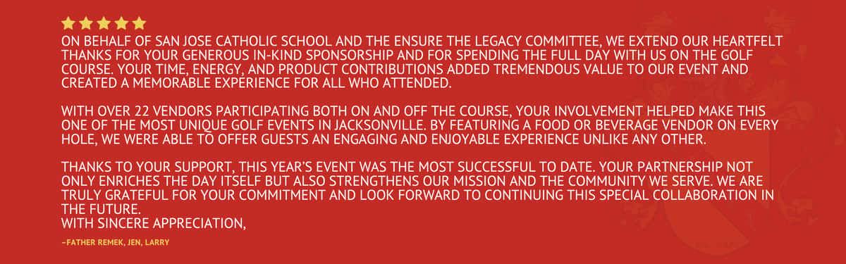 Five star review stating "On behalf of San Jose Catholic School and the Ensure The Legacy Committee, we extend our heartfelt thanks for your generous in‑kind sponsorship and for spending the full day with us on the golf course. Your time, energy, and product contributions added tremendous value to our event and created a memorable experience for all who attended. With over 22 vendors participating both on and off the course, your involvement helped make this one of the most unique golf events in Jacksonville. By featuring a food or beverage vendor on every hole, we were able to offer guests an engaging and enjoyable experience unlike any other. Thanks to your support, this year's event was the most successful to date. Your partnership not only enriches the day itself but also strengthens our mission and the community we serve. We are truly grateful for your commitment and look forward to continuing this special collaboration in the future. With sincere appreciation" by Father Remek, Jen, and Larry