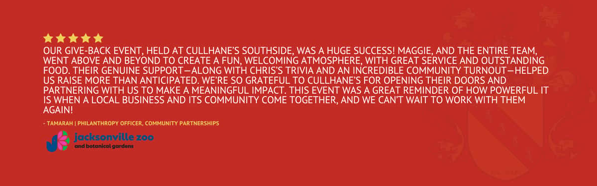 Five star review stating "Our Give-Back Event ,held at Cullhane's Southside, was a huge success! Maggie, and the entire team, went above and beyond to create a fun, welcoming atmosphere, with great service and outstanding food. Their genuine support—along with Chris's Trivia and an incredible community turnout—helped us raise more than anticipated. We're so grateful to Cullhane's for opening their doors and partnering with us to make a meaningful impact. This event was a great reminder of how powerful it is when a local business and its community come together, and we can't wait to work with them again!" by Tamarah from Jacksonville Zoo
