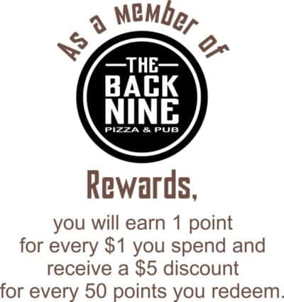As a member of Back Nine Pizza and Pub Rewards, you will earn 1 point for every $1 you spend and receive a $5 discount for every 50 points you redeem