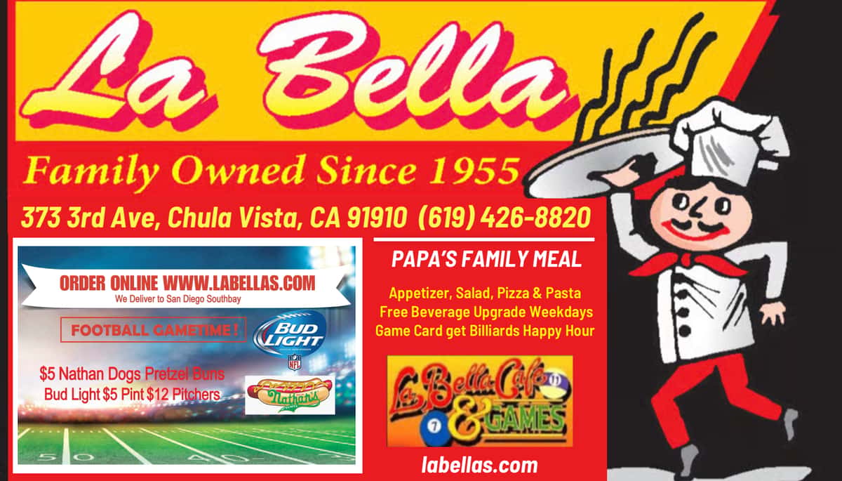 La Bella Family Owned Since 1955 Chef with a Pizza 373 3rd Ave. Chula Vista Ca. 91910 labellas.com Papas Family Meal Appetizer Salad Pizza & Pasta Pitcher Beer Bottle wine or Soda $6 Free Upgrade Weekdays to 6pm. Order at La Bellas.com Football Gametime $5 Tarantino's Hot Italian Sausages Nataha Dogs Pretzel Buns Bud Light $5 Pints $12 Pitchers La Bella Cafe & Games Billiards