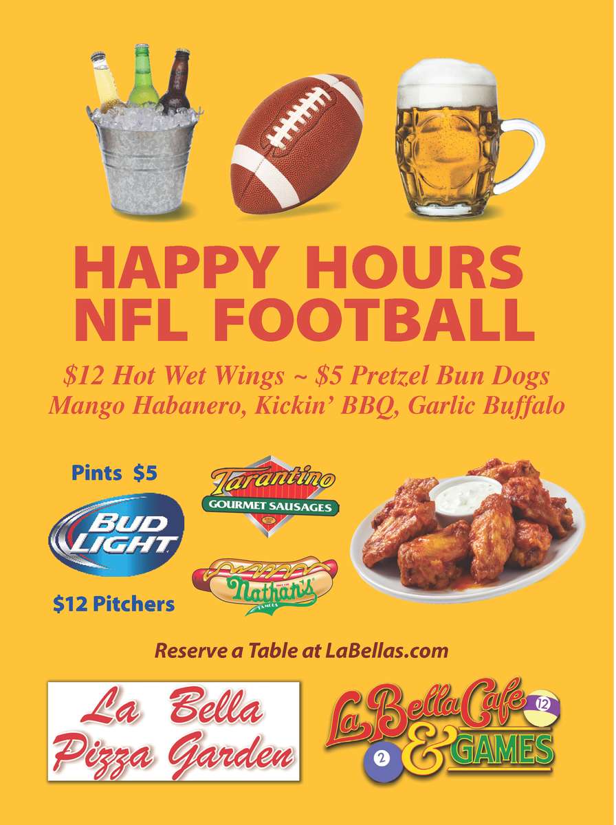 HAPPY HOURS NFL FOOTBALL $12 Hot Wet Wings ~ $5 Pretzel Bun Dogs Mango Habanero, Kickin' BBQ, Garlic Buffalo Bud Light $12 Pitchers $5 Pints La Bella pizza, La Bella Cafe & Games