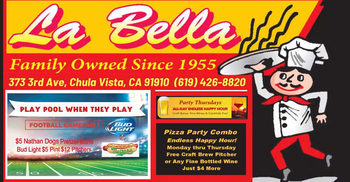 La Bella Family Owned Since 1955 373 third Ave. chula Vista 91910 619-426-8820 Play Pool When They Play NFL FOOTBALL Gametime $5 Nathan Dogs $5 Bud Light Pints $12 Pitchers Pizza Party Combo Endless Happy Hour Monday to Thursday Free Craft Brew Pitcher or Any Fine Bottled Wine Just $4 More