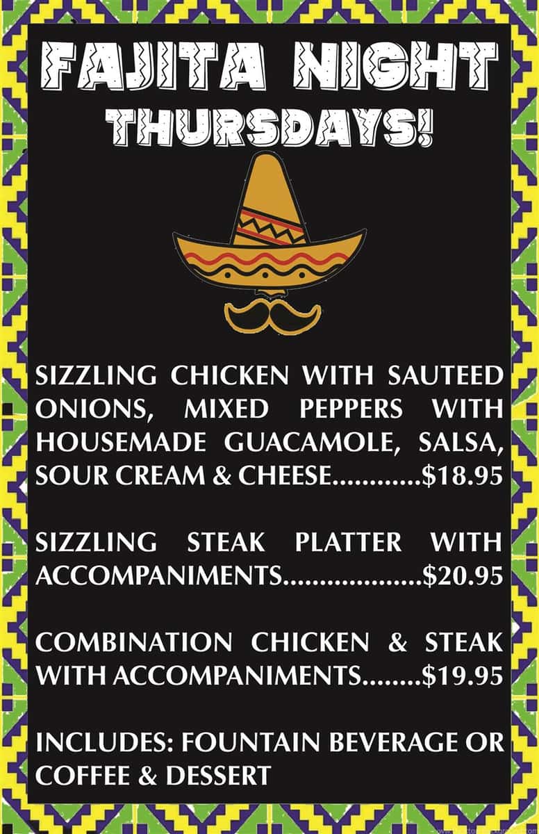 Fajita Night Thursdays! Sizzling chicken with sauteed onions, mixed peppers with homemade guacamole, salsa, sour cream and cheese $18.95. Sizzling steak platter with accompaniments $20.95. Combination chicken and steak with accompaniments $19.95. Includes fountain beverage or coffee and dessert