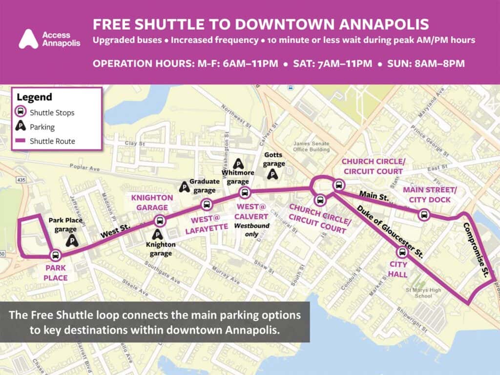 Access Annapolis FREE SHUTTLE TO DOWNTOWN ANNAPOLIS Upgraded buses. Increased frequency⚫ 10 minute or less wait during peak AM/PM hours OPERATION HOURS: M-F: 6AM-11PM SAT: 7AM-11PM SUN: 8AM-8PM Legend Shuttle Stops Parking Shuttle Route Poplar Ave 435 Park Place garage A PARK PLACE Clay St Northwest St Whitmore Calvert S Maryland Ave Prince George St James Senate Office Building CHURCH CIRCLE/ CIRCUIT COURT CHURCH CIRCLE/ CIRCUIT COURT Cathedral St Main St. East St MAIN STREET/ CITY DOCK Duke of Gloucester St. Graduate garage m000000 garage Madison P KNIGHTON WEST@ GARAGE WEST@ CALVERT West St. LAFAYETTE Westbound Southgate Ave 20000 000le Ave garage Murray Ave only Shaw St The Free Shuttle loop connects the main parking options to key destinations within downtown Annapolis. Dolom 100-00 B PACTE Found Condul it St B CITY St Marys High School Shipwright right S Compromise St.