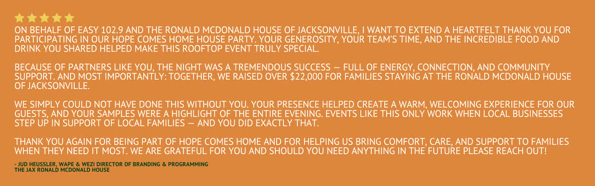 Five star rating stating "On behalf of Easy 102.9 and the Ronald McDonald House of Jacksonville, I want to extend a heartfelt thank you for participating in our Hope Comes Home HOUSE PARTY. Your generosity, your team's time, and the incredible food and drink you shared helped make this rooftop event truly special. Because of partners like you, the night was a tremendous success — full of energy, connection, and community support. And most importantly: Together, we raised over $22,000 for families staying at the Ronald McDonald House of Jacksonville. We simply could not have done this without you. Your presence helped create a warm, welcoming experience for our guests, and your samples were a highlight of the entire evening. Events like this only work when local businesses step up in support of local families — and you did exactly that. Thank you again for being part of Hope Comes Home and for helping us bring comfort, care, and support to families when they need it most. We are grateful for you and should you need anything in the future please reach out!" by Jud Heussler, WAPE & WEZI Director of Branding & Programming from The Jax Ronald McDonald House