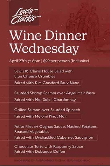 Lewis and Clark's Wine Dinner Wednesday. April 27th @6pm | $99 per person (Inclusive). Lewis & Clark's House Salad with Blue Cheese Crumbles, Paired with Kim Crawford Sauv Blanc | Sauteed Shrimp Scampi over Angel Hair Pasta, Paired with Mer Soleil Chardonnay | Grilled Salmon over Sauteed Spinach, Paired with Meiomi Pinot Noir | Petite Filet w/Cognac Sauce, Mashed Potatoes, Roasted Vegetables, Paired with Unshackled Cabernet Sauvignon | Chocolate Torte with Raspberry Sauce, Paired with Dubuque Coffee