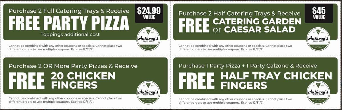 Purchase 2 Full Catering Trays & Receive FREE PARTY PIZZA $24.99 Value Toppings additional cost Cannot be combined with any other coupons or specials. Cannot place two different orders to use multiple coupons. Expires 12/31/21.  Purchase 2 Half Catering Trays & Receive FREE CATERING GARDEN or CAESAR SALAD $45 Value Cannot be combined with any other coupons or specials. Cannot place two different orders to use multiple coupons. Expires 12/31/21.  Purchase 2 OR More Party Pizzas & Receive FREE 20 CHICKEN FINGERS Cannot be combined with any other coupons or specials. Cannot place two different orders to use multiple coupons. Expires 12/31/21.  Purchase 1 Party Pizza + 1 Party Calzone & Receive FREE HALF TRAY CHICKEN FINGERS Cannot be combined with any other coupons or specials. Cannot place two different orders to use multiple coupons. Expires 12/31/21.