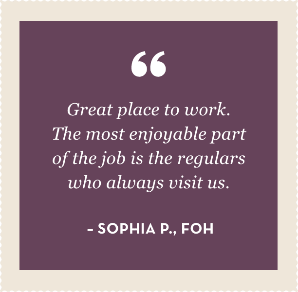 "Great place to work.  The most enjoyable part of the job is the regulars who always visit us."  – Sophia P., FOH