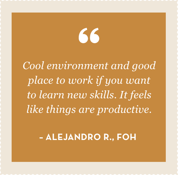 "Cool environment and good place to work if you want to learn new skills. It feels like things are productive." – Alejandro R., FOH 