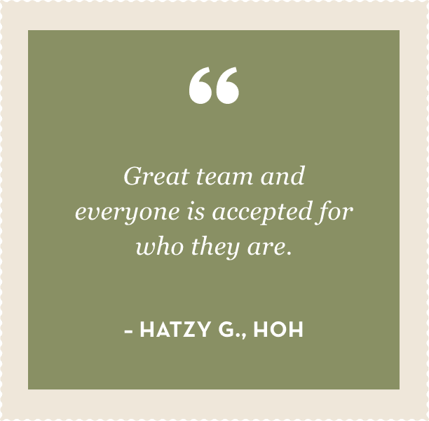 "Great team and everyone is accepted for who they are."  – Hatzy G., HOH 