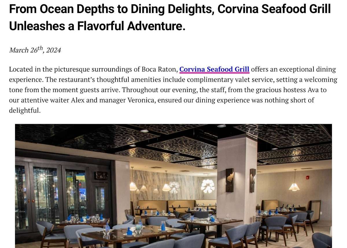 From Ocean Depths to Dining Delights, Corvina Seafood Grill Unleashes a Flavorful Adventure. March 26th, 2024 Located in the picturesque surroundings of Boca Raton, Corvina Seafood Grill offers an exceptional dining experience. The restaurant's thoughtful amenities include complimentary valet service, setting a welcoming tone from the moment guests arrive. Throughout our evening, the staff, from the gracious hostess Ava to our attentive waiter Alex and manager Veronica, ensured our dining experience was nothing short of delightful.
