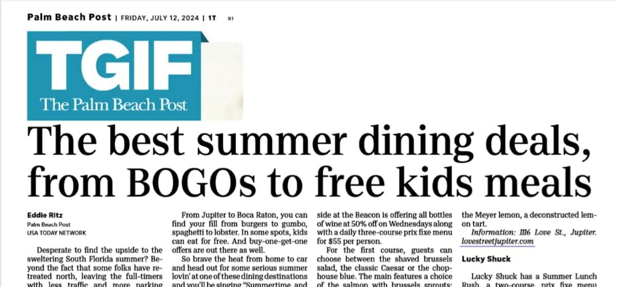 Palm Beach Post | FRIDAY, JULY 12, 2024 | 1T R1 TGIF The Palm Beach Post The best summer dining deals,from BOGOs to free kids meals Eddie Ritz Palm Beach Post USA TODAY NETWORK Desperate to find the upside to the sweltering South Florida summer? Beyond the fact that some folks have retreated north, leaving the full-timers with less traffic and more parking spaces, there's the added bonus that restaurants are eager to fill their airconditioned dining rooms. And they are offering some considerable dining deals to lure us in. From Jupiter to Boca Raton, you can find your fill from burgers to gumbo, spaghetti to lobster. In some spots, kids can eat for free. And buy-one-get-one offers are out there as well. So brave the heat from home to car and head out for some serious summer lovin' at one of these dining destinations and you'll be singing "Summertime, and the livin' is easy." Beacon and Topside at the Beacon This summer both Beacon and Topside at the Beacon is offering all bottles of wine at 50% off on Wednesdays along with a daily three-course prix fixe menu for $55 per person. For the first course, guests can choose between the shaved brussels salad, the classic Caesar or the chophouse blue. The main features a choice of the salmon with brussels sprouts; chicken meunière with fries and crisp greens; the Broadway burger; or the New York Strip. Finish it off with either the dark forest, a raspberry chocolate mousse, or the Meyer lemon, a deconstructed lemon tart. Information: 116 Love St., Jupiter. lovestreetjupiter.com Lucky Shuck Lucky Shuck has a Summer Lunch Rush, a two-course, prix fixe menu available Monday through Friday. Priced at $30 per person, it offers a choice of appetizers like the loaded See DEALS, Page 5T