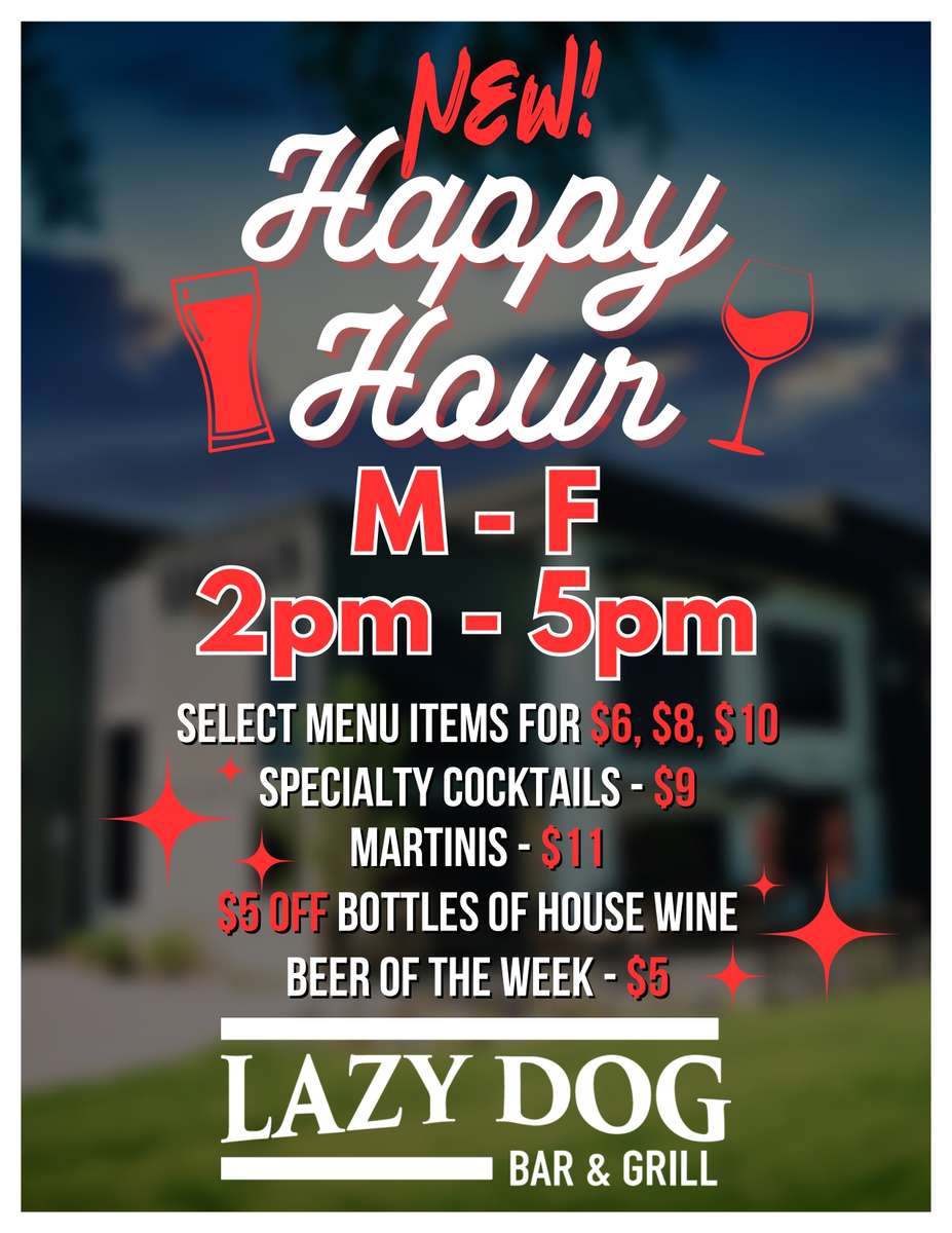 new happy hour M - F 2pm - 5pm select menu items for $6, $8, $10 Specialty cocktails - $9 martinis - $11 , $5 Off Bottles of house wine beer of the week - $5 Lazy Dog Bar & Grill