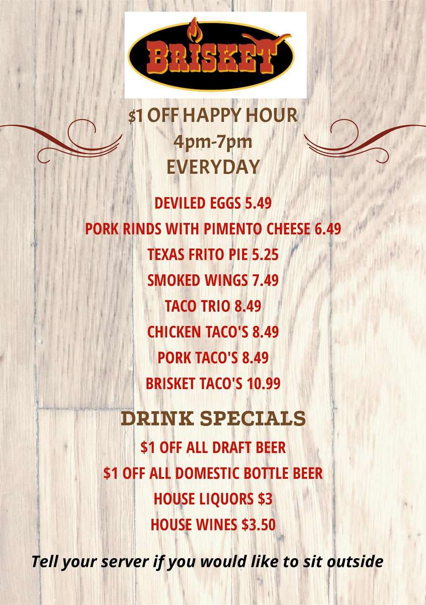 $1 OFF HAPPY HOUR 4pm-7pm EVERYDAY DEVILED EGGS 5.49 PORK RINDS WITH PIMENTO CHEESE 6.49 TEXAS FRITO PIE 5.25 SMOKED WINGS 7.49 TACO TRIO 8.49 CHICKEN TACO'S 8.49 PORK TACO'S 8.49 BRISKET TACO'S 10.99 DRINK SPECIALS $1 OFF ALL DRAFT BEER $1 OFF ALL DOMESTIC BOTTLE BEER HOUSE LIQUORS $3 HOUSE WINES $3.50 Tell your server if you would like to sit outside 