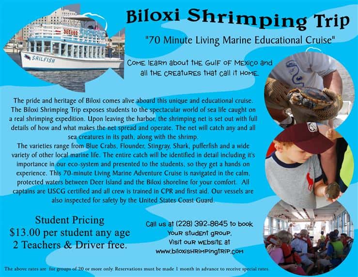 biloxi shrimping trip "70 minute living marine educational cruise" come learn about the gulf of mexico and all the creatures that call it home. the pride and heritage of biloxi comes alive aboard this unique and educational cruise. the biloxi shrimping trip exposes students to the spectacular world of sea life caught on a real shrimping expedition. upon leaving the harbor, the shrimping net is set out with full details of how and what makes the net spread and operate. the net will catch any and all sea creatures in its  path, along with the shrimp. the varieties range from blue crabs, flounder, stingray, shark, pufferfish and a wide variety of other local marine life. the entire catch will be identified in detail including it's importance in our eco-system and presented to the students, so they get hands on experience. the 70-minute living marine adventure cruise in navigated in the calm, protected waters of deer island and the biloxi shoreline for your comfort. all captains are uscg certified and all crew is trained in cpr and first aid. our vessels are also inspected for safety by the united states coast guard. student pricing $13.00 per student any age 2 teachers and driver free. call us at 228-392-8645 to book your student group. visit our website at www.biloxishrimpingtrip.com. the above rates are for groups of 20 or more only. reservations must be made 1 month in advance to receive special rates.
