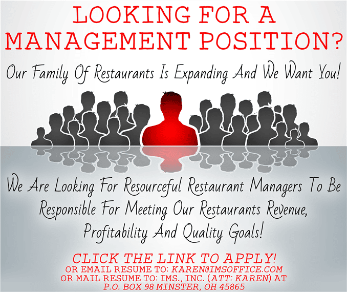 looking for a management position? our family of restaurants is expanding and we want you! we are looking for resourceful restaurant managers to be responsible for meeting our restaurants revenue, profitability and quality goals! clink the link to apply! or email resume to: karen@imsoffice.com or mail resume to: ims., inc. (att: karen) at p.o. box 98 minster, oh 45865
