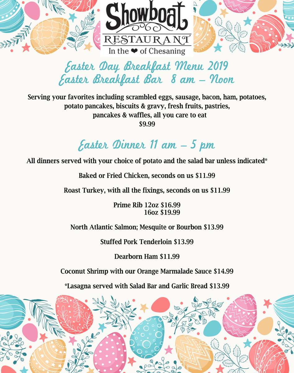 SHOWBOAT RESTAURANT EASTER DAY BREAKFAST MENU 2019  EASTER BREAKFAST BAR  8AM – NOON  Serving your favorites including scrambled eggs, sausage, bacon, ham, potatoes, potato pancakes, biscuits & gravy, fresh fruits, pastries, pancakes & waffles, all you care to eat			9.99 Easter Dinner	11AM – 5PM ALL DINNERS SERVED WITH YOUR CHOICE OF POTATO AND THE SALAD BAR UNLESS INDICATED * Baked or Fried Chicken, seconds on us			$11.99 Roast Turkey, with all the fixings, seconds on us		$11.99 Prime Rib						12oz $16.99 							16oz $19.99 North Atlantic Salmon; Mesquite or Bourbon		$13.99 Stuffed Pork Tenderloin					$13.99 Dearborn Ham 						$11.99 Coconut Shrimp	 with our orange marmalade sauce	$14.99 *Lasagna served with Salad Bar and Garlic Bread	$13.99
