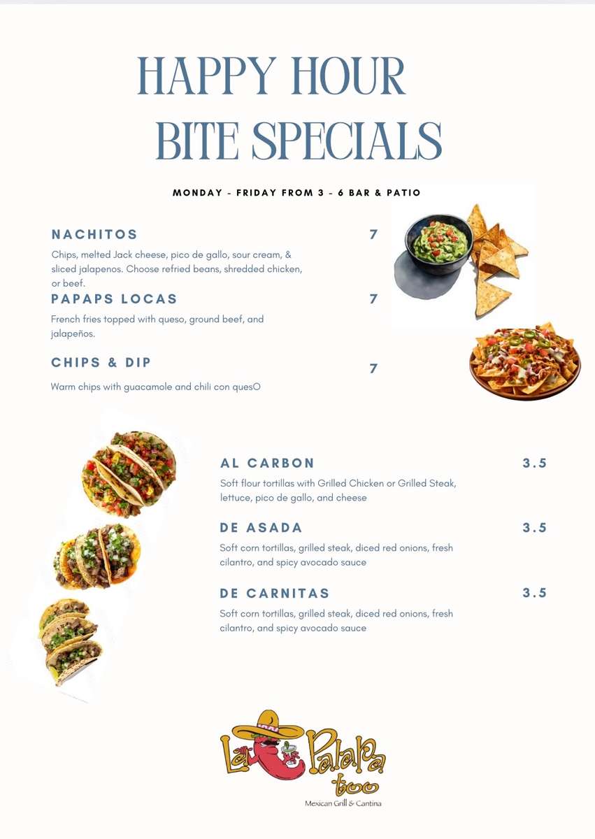 HAPPY HOUR BITE SPECIALS MONDAY - FRIDAY FROM 3 6 BAR & PATIO NACHITOS 7 Chips, melted Jack cheese, pico de gallo, sour cream, & sliced jalapenos. Choose refried beans, shredded chicken, or beef. 7 PAPAPS LOCAS French fries topped with queso, ground beef, and jalapeños. CHIPS & DIP Warm chips with guacamole and chili con queso 7 AL CARBON 3.5 Soft flour tortillas with Grilled Chicken or Grilled Steak, lettuce, pico de gallo, and cheese DE ASADA 3.5 Soft corn tortillas, grilled steak, diced red onions, fresh cilantro, and spicy avocado sauce DE CARNITAS 3.5 Soft corn tortillas, grilled steak, diced red onions, fresh cilantro, and spicy avocado sauce + Palaka too Mexican Grill & Cantina