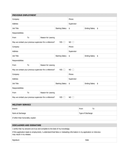 PREVIOUS EMPLOYMENT Company Phone Address Supervisor Job Title Starting Salary $ Ending Salary $ Responsibilities From To Reason for Leaving May we contact your previous supervisor for a reference? YES NO Company Phone Address Supervisor Job Title Starting Salary $ Ending Salary $ Responsibilities From To Reason for Leaving May we contact your previous supervisor for a reference? YES NO Company Phone Address Supervisor Job Title Starting Salary $ Ending Salary $ Responsibilities From To Reason for Leaving May we contact your previous supervisor for a reference? YES NO MILITARY SERVICE Branch From To Rank at Discharge Type of Discharge If other than honorable, explain DISCLAIMER AND SIGNATURE I certify that my answers are true and complete to the best of my knowledge. If this application leads to employment, I understand that false or misleading information in my application or interview may result in my release. Signature Date