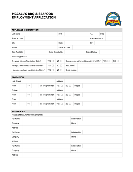MCCALL’S BBQ & SEAFOOD EMPLOYMENT APPLICATION APPLICANT INFORMATION Last Name First M.I. Date Street Address Apartment/Unit # City State ZIP Phone E-mail Address Date Available Social Security No. Desired Salary Position Applied for Are you a citizen of the United States? YES NO If no, are you authorized to work in the U.S.? YES NO Have you ever worked for this company? YES NO If so, when? Have you ever been convicted of a felony? YES NO If yes, explain EDUCATION High School Address From To Did you graduate? YES NO Degree College Address From To Did you graduate? YES NO Degree Other Address From To Did you graduate? YES NO Degree REFERENCES Please list three professional references. Full Name Relationship Company Phone Address Full Name Relationship Company Phone Address Full Name Relationship Company Phone Address