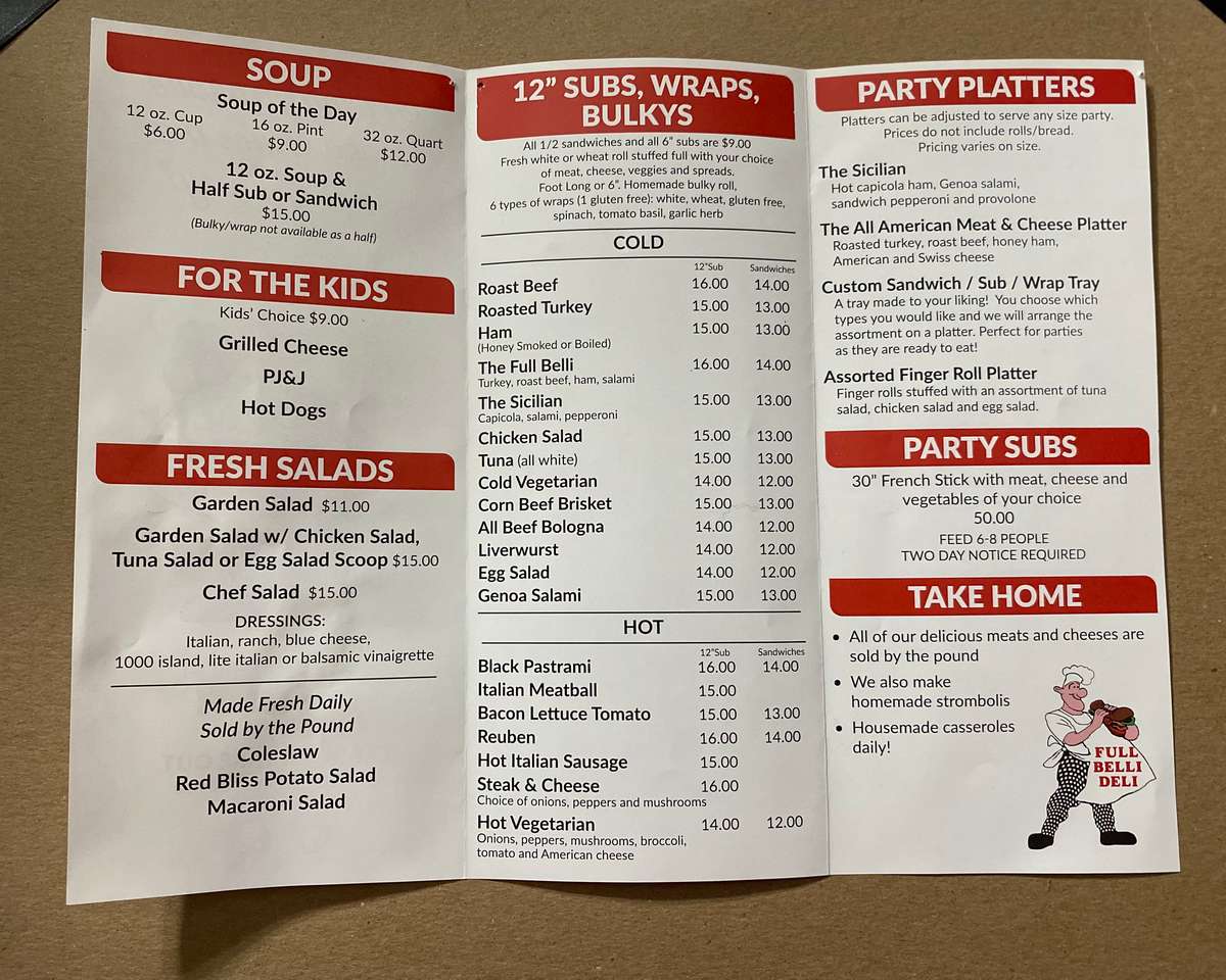 12 oz. Cup $6.00 SOUP Soup of the Day 16 oz. Pint $9.00 32 oz. Quart $12.00 12 oz. Soup & Half Sub or Sandwich $15.00 (Bulky/wrap not available as a half) FOR THE KIDS Kids' Choice $9.00 Grilled Cheese PJ&J Hot Dogs FRESH SALADS Garden Salad $11.00 Garden Salad w/ Chicken Salad, Tuna Salad or Egg Salad Scoop $15.00 Chef Salad $15.00 DRESSINGS: Italian, ranch, blue cheese, 1000 island, lite italian or balsamic vinaigrette Made Fresh Daily Sold by the Pound Coleslaw Red Bliss Potato Salad Macaroni Salad 12" SUBS, WRAPS, BULKYS All 1/2 sandwiches and all 6" subs are $9.00 Fresh white or wheat roll stuffed full with your choice of meat, cheese, veggies and spreads. Foot Long or 6". Homemade bulky roll, 6 types of wraps (1 gluten free): white, wheat, gluten free, spinach, tomato basil, garlic herb Roast Beef COLD PARTY PLATTERS Platters can be adjusted to serve any size party. Prices do not include rolls/bread. Pricing varies on size. The Sicilian Hot capicola ham, Genoa salami, sandwich pepperoni and provolone The All American Meat & Cheese Platter Roasted turkey, roast beef, honey ham, American and Swiss cheese Custom Sandwich / Sub / Wrap Tray A tray made to your liking! You choose which types you would like and we will arrange the assortment on a platter. Perfect for parties as they are ready to eat! Assorted Finger Roll Platter Finger rolls stuffed with an assortment of tuna salad, chicken salad and egg salad. PARTY SUBS 30" French Stick with meat, cheese and vegetables of your choice 50.00 FEED 6-8 PEOPLE 12"Sub Sandwiches 16.00 14.00 Roasted Turkey 15.00 13.00 Ham 15.00 13.00 (Honey Smoked or Boiled) The Full Belli 16.00 14.00 Turkey, roast beef, ham, salami The Sicilian 15.00 13.00 Capicola, salami, pepperoni Chicken Salad 15.00 13.00 Tuna (all white) 15.00 13.00 Cold Vegetarian 14.00 12.00 Corn Beef Brisket 15.00 13.00 All Beef Bologna 14.00 12.00 Liverwurst 14.00 12.00 TWO DAY NOTICE REQUIRED Egg Salad 14.00 12.00 15.00 13.00 HOT 12"Sub Sandwiches 16.00 14.00 15.00 15.00 13.00 16.00 14.00 Hot Italian Sausage 15.00 Steak & Cheese 16.00 Choice of onions, peppers and mushrooms Hot Vegetarian 14.00 12.00 Onions, peppers, mushrooms, broccoli, tomato and American cheese Genoa Salami Black Pastrami Italian Meatball Bacon Lettuce Tomato Reuben TAKE HOME • All of our delicious meats and cheeses are sold by the pound . We also make homemade strombolis • Housemade casseroles FULL BELLI DELI daily!