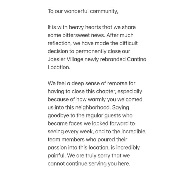 To our wonderful community,

It is with heavy hearts that we share some bittersweet news. After much reflection, we have made the difficult decision to permanently close our Joesler Village newly rebranded Cantina Location. 

We feel a deep sense of remorse for having to close this chapter, especially because of how warmly you welcomed us into this neighborhood. Saying goodbye to the regular guests who became faces we looked forward to seeing every week, and to the incredible team members who poured their passion into this location, is incredibly painful. We are truly sorry that we cannot continue serving you here.

At the same time, our hearts are overflowing with gratitude. You turned a simple dining room into a vibrant community gathering place, and for that, we will be forever grateful.

While this specific door is closing, our culinary journey together doesn’t have to end. Our three other locations remain fully open and ready to welcome you with the same warmth and hospitality you’ve always known ❤️ We hope you will visit us at our Tanque Verde, Oro Valley and Mercado spots. 🙏 

Your favorite dishes-and many of the familiar faces you know and love-will be there waiting for you. 

Thank you from the bottom of our hearts for your loyalty, your support, and your understanding during this transition.

🩵Jake, Erika and your entire Seis and Cantina Crew.