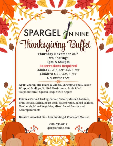 Spargel on Nine Thanksgiving Buffet menu: November 26, seatings at 3 PM and 5:30 PM. Reservations required. Appetizers, butternut squash bisque, carved turkey and sirloin, roast pork, sauerbraten, seafood Newburgh, sides, assorted pies, rice pudding and chocolate mousse. Call 518-741-0111.