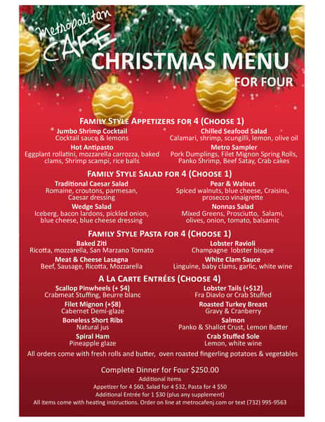 metropolitan CAFE CHRISTMAS MENU FOR FOUR FAMILY STYLE APpetizers for 4 (CHOOSE 1) Jumbo Shrimp Cocktail Cocktail sauce & lemons Hot Antipasto Eggplant rollatini, mozzarella carrozza, baked clams, Shrimp scampi, rice balls Chilled Seafood Salad Calamari, shrimp, scungilli, lemon, olive oil Metro Sampler Pork Dumplings, Filet Mignon Spring Rolls, Panko Shrimp, Beef Satay, Crab cakes FAMILY STYLE Salad for 4 (CHOOSE 1) Traditional Caesar Salad Romaine, croutons, parmesan, Caesar dressing Wedge Salad Iceberg, bacon lardons, pickled onion, blue cheese, blue cheese dressing Pear & Walnut Spiced walnuts, blue cheese, Craisins, prosecco vinaigrette Nonnas Salad Mixed Greens, Prosciutto, Salami, olives, onion, tomato, balsamic FAMILY STYLE Pasta for 4 (CHOOSE 1) Baked Ziti Ricotta, mozzarella, San Marzano Tomato Meat & Cheese Lasagna Beef, Sausage, Ricotta, Mozzarella A LA CARTE ENTRÉES Scallop Pinwheels (+ $4) Crabmeat Stuffing, Beurre blanc Filet Mignon (+$8) Cabernet Demi-glaze Boneless Short Ribs Natural jus Spiral Ham Pineapple glaze Lobster Ravioli Champagne lobster bisque White Clam Sauce Linguine, baby clams, garlic, white wine (CHOOSE 4) Lobster Tails (+$12) Fra Diavlo or Crab Stuffed Roasted Turkey Breast Gravy & Cranberry Salmon Panko & Shallot Crust, Lemon Butter Crab Stuffed Sole Lemon, white wine All orders come with fresh rolls and butter, oven roasted fingerling potatoes & vegetables Complete Dinner for Four $250.00 Additional items Appetizer for 4 $60, Salad for 4 $32, Pasta for 4 $50 Additional Entrée for 1 $30 (plus any supplement) All items come with heating instructions. Order on line at metrocafenj.com or text (732) 995-9563