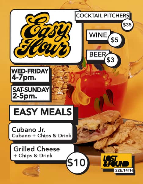 Easy Hour, cocktail pitchers $35, wine $5, beer $3, wed to frieday 4 to 7 pm. Sat to Sun 2 to 5 pm. Easy Meals, Cubano jr, Cubano plus chips and Drink. Grilled Cheese plus chips and drink $10. Lost and Found 22e. 14th