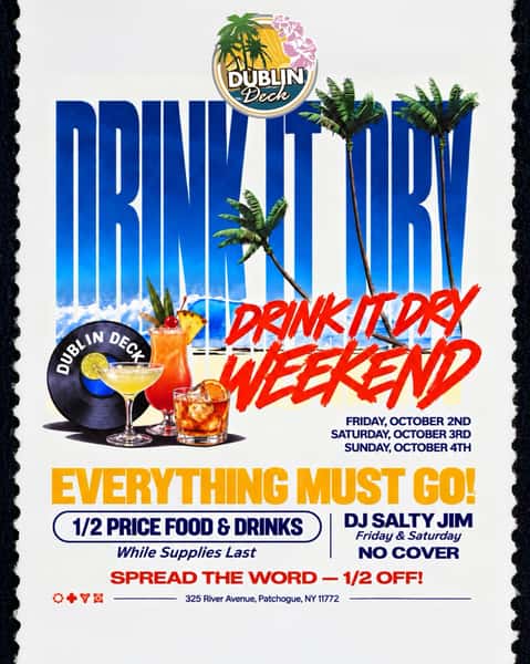 🍹 DRINK IT DRY WEEKEND at Dublin Deck! 🍹

We’re clearing it OUT — everything must go! 👀

🔥 1/2 PRICE FOOD & DRINKS
While supplies last!

📅 Friday, October 2nd
📅 Saturday, October 3rd
📅 Sunday, October 4th

🎧 DJ Salty Jim — Friday & Saturday
🚫 NO COVER

Come hungry. Come thirsty. Help us DRINK IT DRY! 🍻🌴

📍 325 River Avenue, Patchogue, NY

SPREAD THE WORD — 1/2 OFF! 🔥