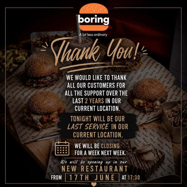 Thank You!

We would like to thank all our customers for all the support over the last 2 years in our current location.

Tonight will be our last service in our current location.

We will be closing for one week next week as we prepare for our move.

We are excited to welcome you to our new restaurant from:

📅 17th June
🕠 Opening at 17:30
🏠 21 chapel street , Guildford, GU13UL 

Thank you for being part of our journey. We can’t wait to see you at our new restaurant.

The Boring Burger
A lot less ordinary 🍔