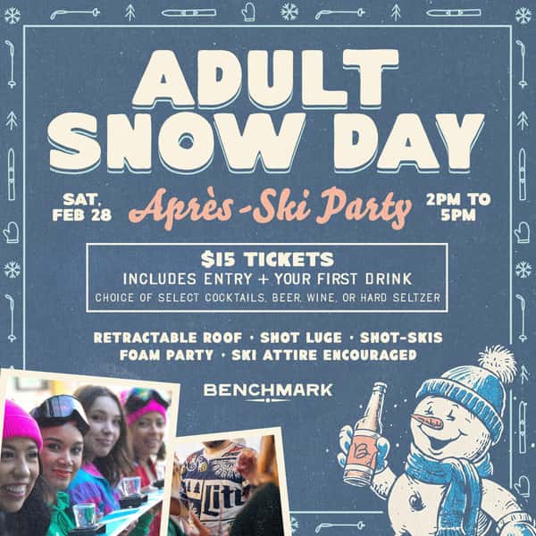 ADULT SNOW DAY  Après-Ski Party Saturday, February 28  $15 Tickets Includes entry + Your First Drink choice of select cocktails, beer, wine, or hard seltzer  Retractable Roof • Shot Luge • Shot-Skis • Foam Party • Ski Attire Encouraged