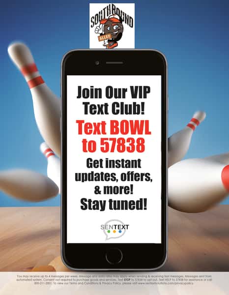 Southbound Alley, Join our VIP text club! Text Bowl to 57838 Get instant updates, offers and more! Stay tuned! sent text. you may receive up to 4 messages per week. Message and data rates may apply when sending & receiveing text messages. Messeges sent from automated system. Consent not required to purchase goods and services. Text STOP to 57838 to opt-out. Text HELP to 57838 for assistance or call 8002112001. TO view our terms and conditions & Privacy Policy, please visit www.sentextsolutions.com/privacypolicy.