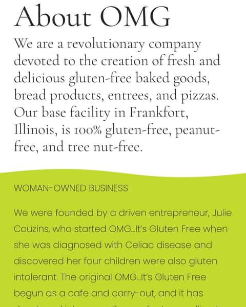New partner alert 🚨
We are excited to announce a new partner in the Home Grown program OMG… It’s Gluten Free. If you are not familiar with OMG… It’s Gluten Free, please see below for details straight from the owner Julie Courzins and visit the Home Grown website for more information.
WOMAN-OWNED BUSINESS
We were founded by a driven entrepreneur, Julie Couzins, who started OMG…It’s Gluten Free when she was diagnosed with Celiac disease and discovered her four children were also gluten intolerant. The original OMG…Its Gluten Free begun as a cafe and carry-out, and it has developed into a small manufacturer selling to direct and wholesale buyers. From our gluten-free family to yours, we want to help those struggling with dietary restrictions and provide them the best gluten free food available.
https://omgitsglutenfree.com/