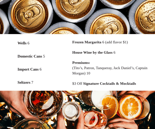 Wells 6 Domestic Cans 5 Import Cans 6 Seltzers 7 Frozen Margarita 6 (add flavor $1) House Wine by the Glass 6 Premiums: (Tito's, Patron, Tanqueray, Jack Daniel's, Captain Morgan) 10 $3 Off Signature Cocktails & Mocktails