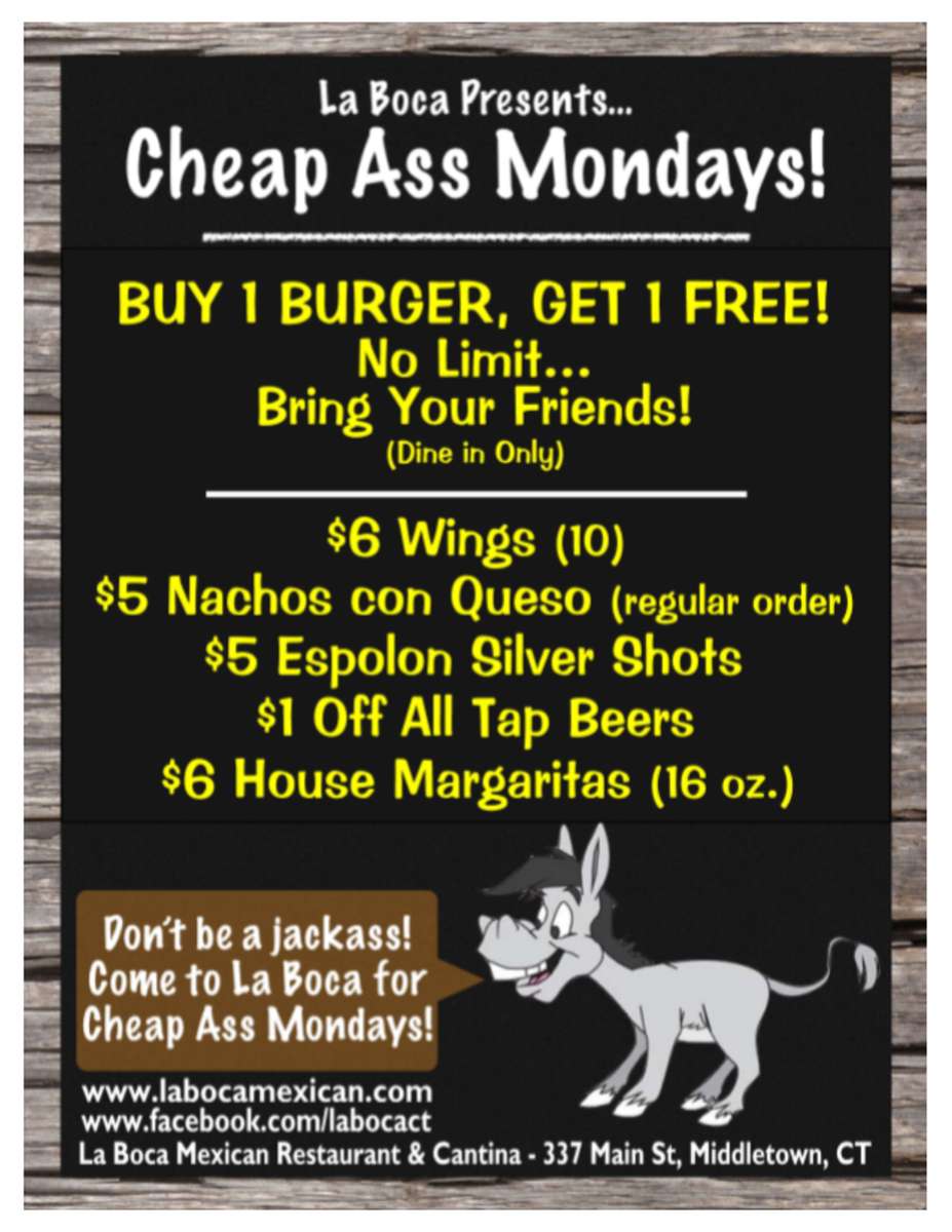 la boca presents cheap ass mondays! Buy 1 Burger Get 1 Free! No limit bring your friends! dine in only! $6wings(10)$5nachos con queso regular order $5 espolon shots, $1 off all tap beers, $6 house margaritas (16oz.) Don't be a jackass come to La Boca for Cheap Ass Mondays! www.labomexican.com www.facebook.com/labocacf la boca Mexican Restaurant and Cantina 337 main st. Middletown, CT