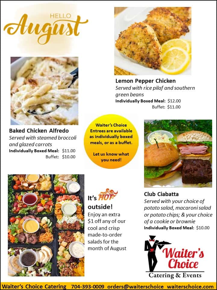 Hello August. Lemon Pepper Chicken served with rice pilaf and southern green beans. $12 for individual, $11 for buffet. Boxed Chicken Alfredo, served with broccoli and glazed carrots. $11 for individual, $10 for buffet. Club Ciabatta served with your choice of potato salad, macaroni salad, or potato chips and your choice of a cookie or brownie. Individual boxed meal $10. It's Hot Outside! Enjoy an extra $1 off any of our cool and crisp made to order salads for the month of August.