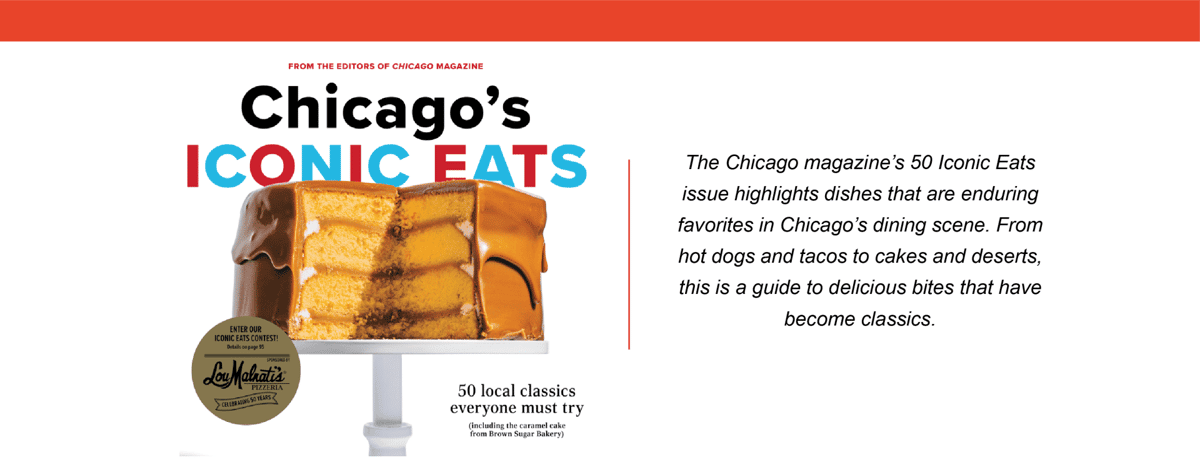 Featured in Chicago's Iconic Eats - 50 local classics every one must try. The Chicago magazine's 50 Iconic Eats issue highlights dishes that are enduring favorites in Chicago's dining scene. From hot dogs and tacos to cakes and desserts, this is a guide to delicious bites that have become classics.