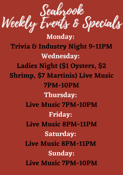 Seabrook Weekly Events & Specials, Monday:Trivia & Industry Night 9-11pm, Wednesday:Ladies Night ($1 Oysters, $2 Shrimp, $7 Martinis) Live Music 7pm - 10pm. Thursday Live Music 7PM- 10PM, Friday Live Music 8pm-11pm, Saturday Live Music 8pm - 11pm, Sunday Live Music 7pm-10pm