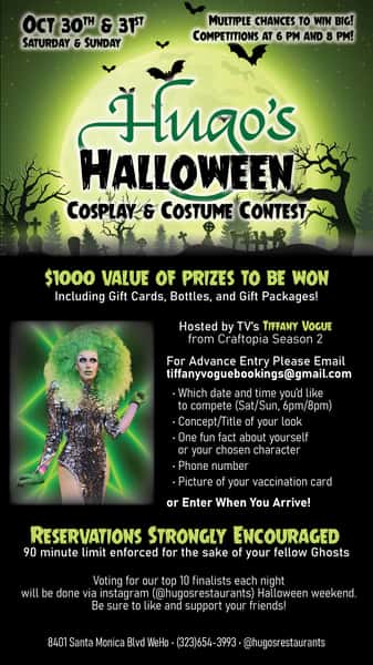 October 30th & 31st Saturday & Sunday - Hugo's Halloween Cosplay & Costume Contest at Hugo's West Hollywood. - Hosted by TV's Tiffany Vogue from Craftopia Season 2. - Two contests each evening starting at 6pm and 8pm. - Register early or when you arrive. Each entry will be photographed and posted to Instagram. Ten finalists will be selected by the Instagram audience, and then voted in person each night for prizes to be awarded at 7:30pm and 9:30pm each evening. Three winners per contest, over $1000 in prizes awarded during the weekend. - Reservations strongly encouraged. - Hugo's West Hollywood - 8401 Santa Monica Blvd. in Weho - Reserve your table at www.hugosrestaurant.com or by calling 323.654.3993